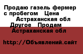 Продаю газель-фермер,с пробегом › Цена ­ 345 000 - Астраханская обл. Другое » Продам   . Астраханская обл.